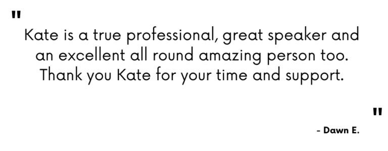 Testimonial - "Kate is a true professional, great speaker and an excellent all round amazing person too. Thank you Kate for your time and support." - Dawn E.