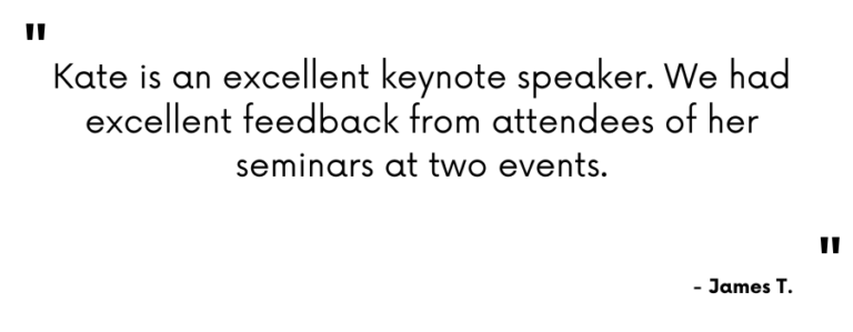Testimonial - "Kate is an excellent keynote speaker. We had excellent feedback from attendees of her seminars at two events. - James T