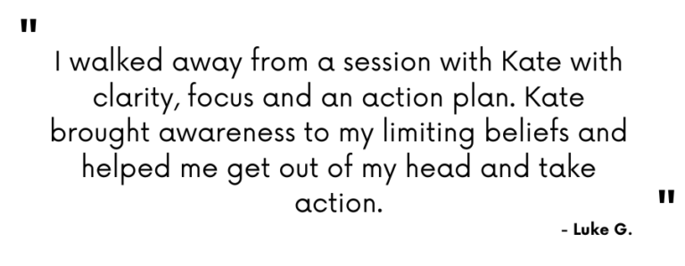 Testimonial - "I walked away from a session with Kate with clarity, focus and an action plan. Kate brought awareness to my limiting beliefs and helped me get out of my head and take action." Luke G.