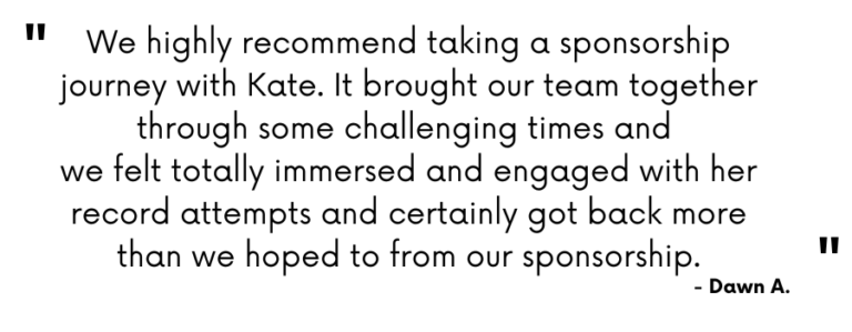 Testimonial - "We highly recommend taking a sponsorship with Kate. It brought our team together through some challenge times and we felt totally immersed and engaged with her record attempts and certainly got back more than we hoped from our sponsorship." Dawn A.